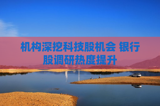机构深挖科技股机会 银行股调研热度提升