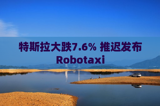 特斯拉大跌7.6% 推迟发布Robotaxi