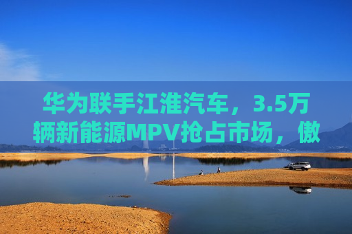 华为联手江淮汽车，3.5万辆新能源MPV抢占市场，傲界品牌即将崛起！