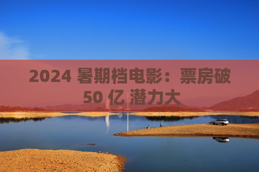 2024 暑期档电影：票房破 50 亿 潜力大