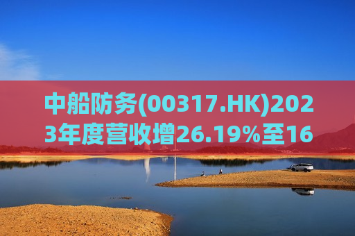 中船防务(00317.HK)2023年度营收增26.19%至161.46亿元  拟10派0.11元