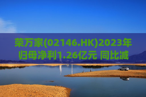 荣万家(02146.HK)2023年归母净利1.26亿元 同比减少47.8%