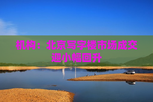 机构：北京写字楼市场成交迎小幅回升