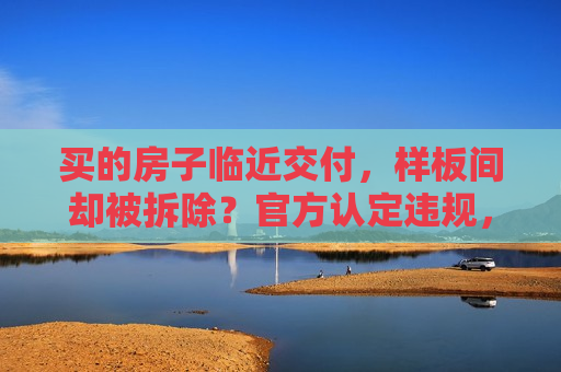 买的房子临近交付，样板间却被拆除？官方认定违规，开发商称“这是误会”