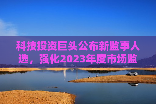 科技投资巨头公布新监事人选，强化2023年度市场监管