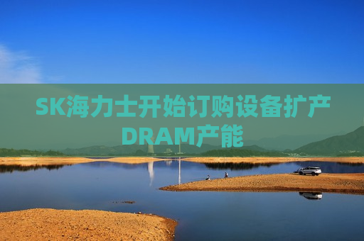 SK海力士开始订购设备扩产DRAM产能