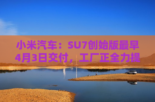 小米汽车：SU7创始版最早4月3日交付，工厂正全力提高产能