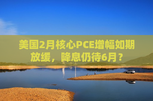 美国2月核心PCE增幅如期放缓，降息仍待6月？