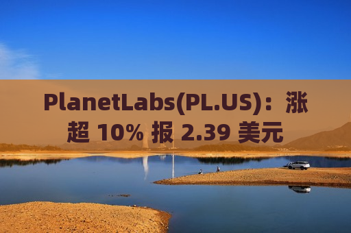 PlanetLabs(PL.US)：涨超 10% 报 2.39 美元