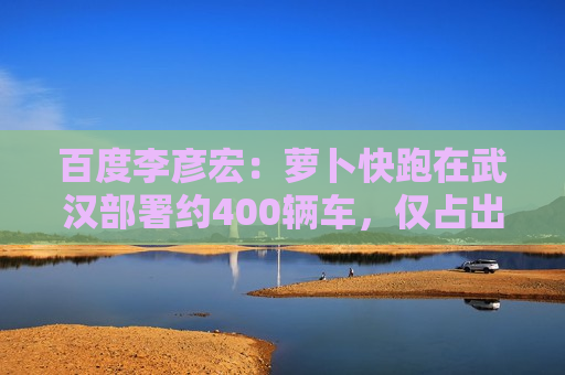 百度李彦宏：萝卜快跑在武汉部署约400辆车，仅占出租车市场约1%份额