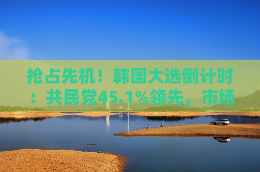 抢占先机！韩国大选倒计时：共民党45.1%领先，市场密切关注政策走向