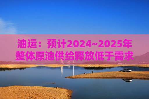 油运：预计2024~2025年整体原油供给释放低于需求复苏