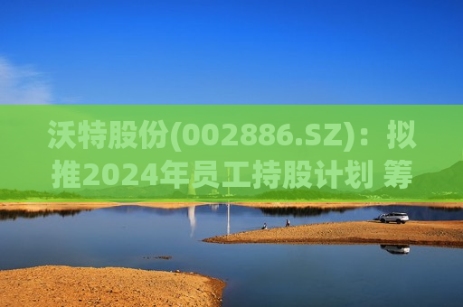 沃特股份(002886.SZ)：拟推2024年员工持股计划 筹资总额上限为2250.14万元