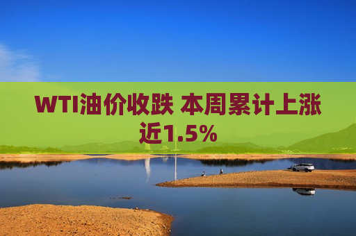 WTI油价收跌 本周累计上涨近1.5%