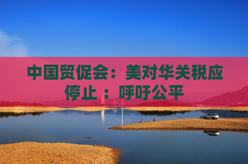 中国贸促会：美对华关税应停止 ：呼吁公平