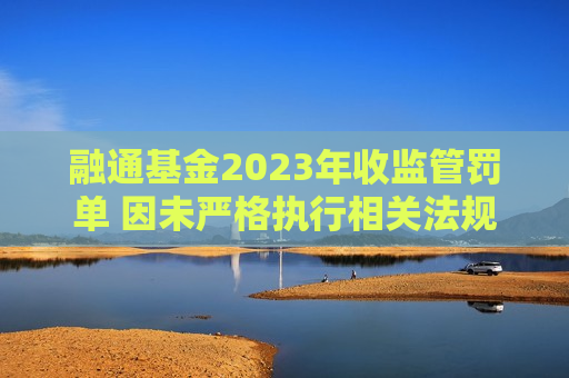 融通基金2023年收监管罚单 因未严格执行相关法规规定及内部控制机制不健全