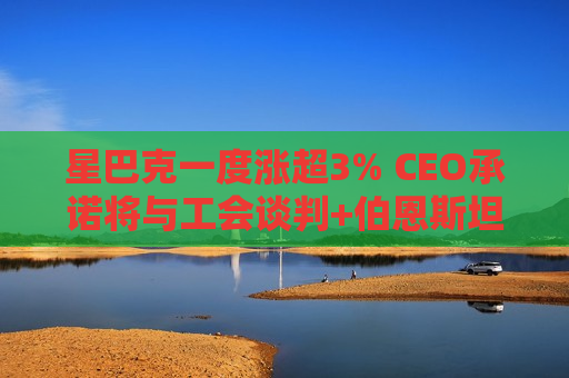 星巴克一度涨超3% CEO承诺将与工会谈判+伯恩斯坦上调评级至“跑赢大市”