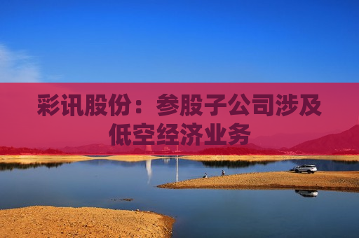 彩讯股份：参股子公司涉及低空经济业务