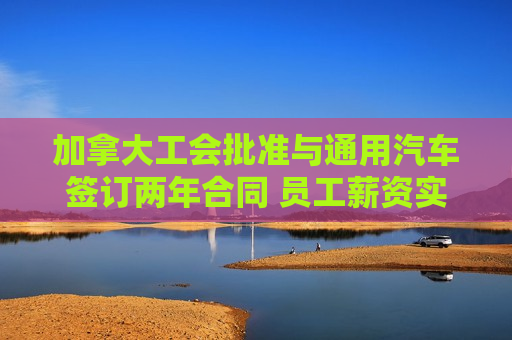 加拿大工会批准与通用汽车签订两年合同 员工薪资实现大涨