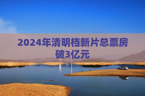 2024年清明档新片总票房破3亿元