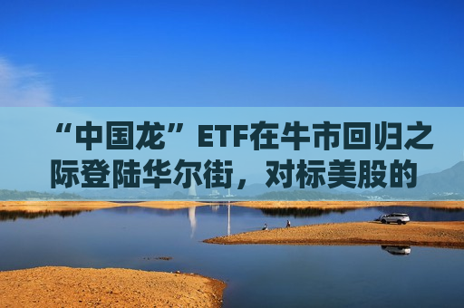 “中国龙”ETF在牛市回归之际登陆华尔街，对标美股的七巨头ETF