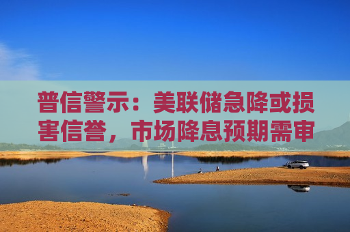 普信警示：美联储急降或损害信誉，市场降息预期需审慎