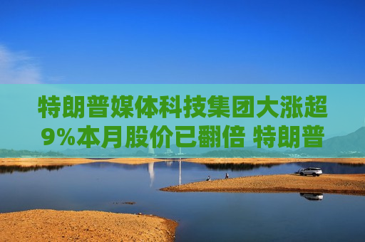 特朗普媒体科技集团大涨超9%本月股价已翻倍 特朗普支持率突发逆转