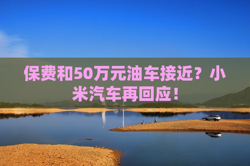 保费和50万元油车接近？小米汽车再回应！