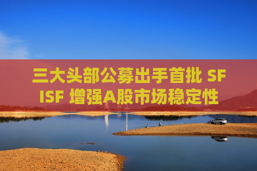 三大头部公募出手首批 SFISF 增强A股市场稳定性