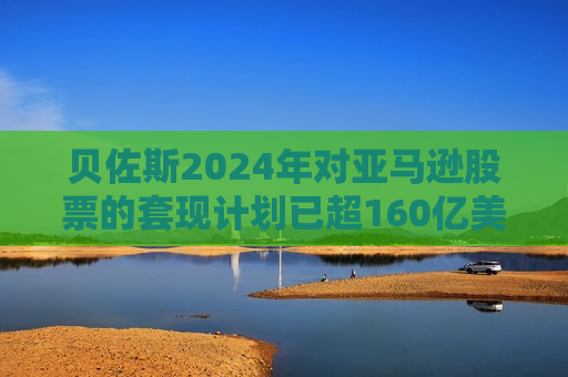 贝佐斯2024年对亚马逊股票的套现计划已超160亿美元