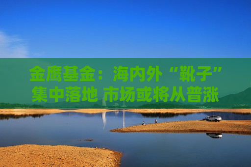 金鹰基金：海内外“靴子”集中落地 市场或将从普涨切换至震荡分化行情