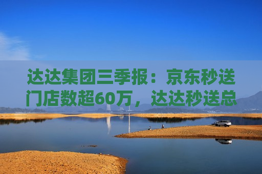 达达集团三季报：京东秒送门店数超60万，达达秒送总完单量6.48亿单