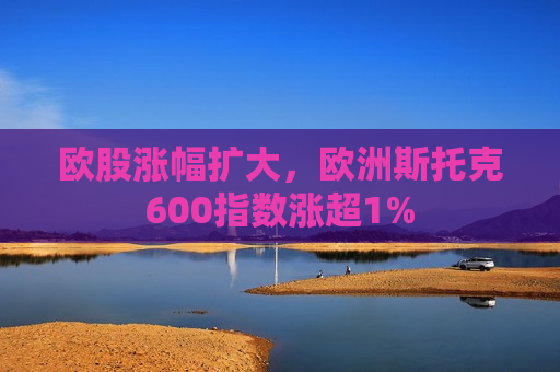 欧股涨幅扩大，欧洲斯托克600指数涨超1%