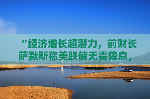 “经济增长超潜力，前财长萨默斯称美联储无需降息，CPI数据未影响经济”