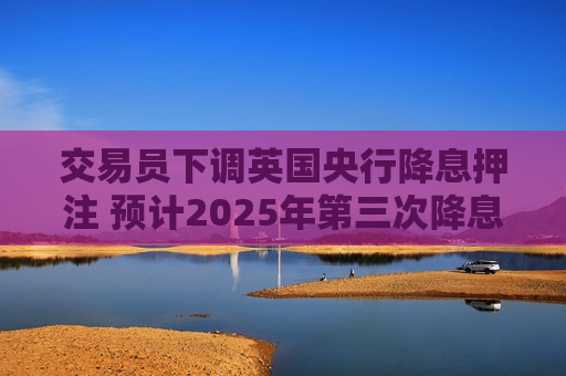 交易员下调英国央行降息押注 预计2025年第三次降息的可能性为25%