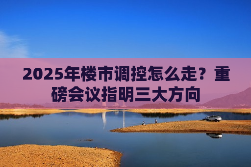 2025年楼市调控怎么走？重磅会议指明三大方向