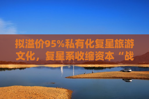 拟溢价95%私有化复星旅游文化，复星系收缩资本“战线”