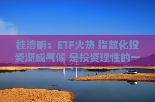 桂浩明：ETF火热 指数化投资渐成气候 是投资理性的一种回归