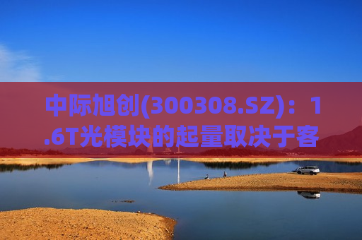 中际旭创(300308.SZ)：1.6T光模块的起量取决于客户的需求