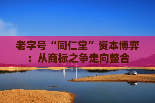 老字号“同仁堂”资本博弈：从商标之争走向整合