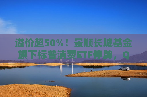 溢价超50%！景顺长城基金旗下标普消费ETF停牌，QDII为何易遭炒作？