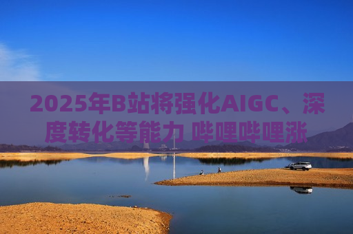 2025年B站将强化AIGC、深度转化等能力 哔哩哔哩涨逾4%