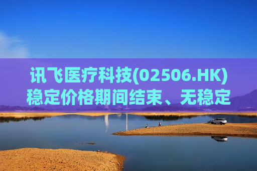 讯飞医疗科技(02506.HK)稳定价格期间结束、无稳定价格行动及超额配股权失效