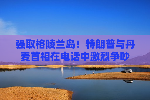 强取格陵兰岛！特朗普与丹麦首相在电话中激烈争吵