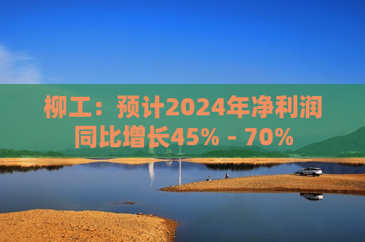 柳工：预计2024年净利润同比增长45% - 70%