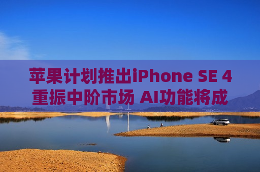 苹果计划推出iPhone SE 4重振中阶市场 AI功能将成关键卖点