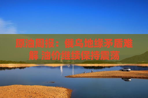 原油周报：俄乌地缘矛盾难解 油价继续保持震荡