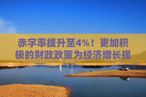 赤字率提升至4%！更加积极的财政政策为经济增长提供更强动力