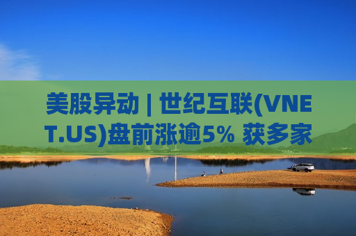 美股异动 | 世纪互联(VNET.US)盘前涨逾5% 获多家大行一致看多