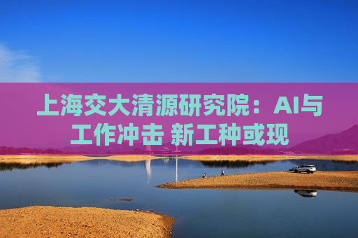 上海交大清源研究院：AI与工作冲击 新工种或现